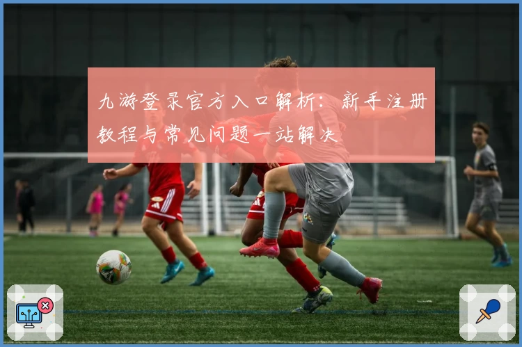 九游登录官方入口解析：新手注册教程与常见问题一站解决