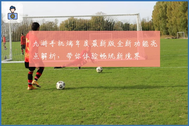 九游手机端年度最新版全新功能亮点解析，带你体验畅玩新境界