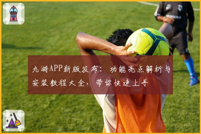 九游APP新版发布：功能亮点解析与安装教程大全，带你快速上手