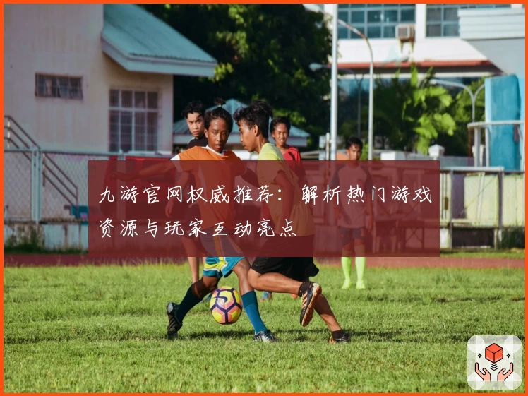 九游官网权威推荐：解析热门游戏资源与玩家互动亮点