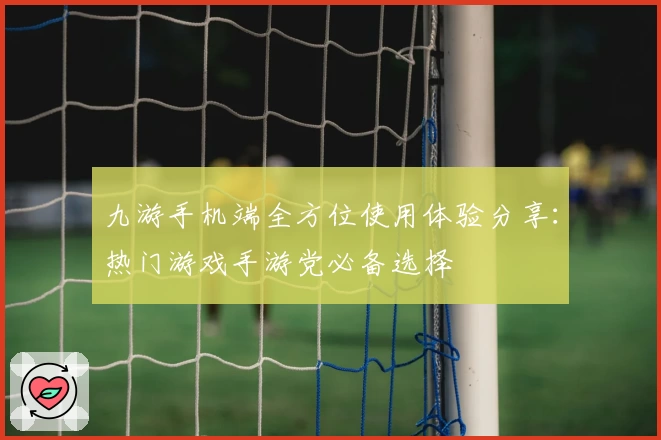 九游手机端全方位使用体验分享：热门游戏手游党必备选择