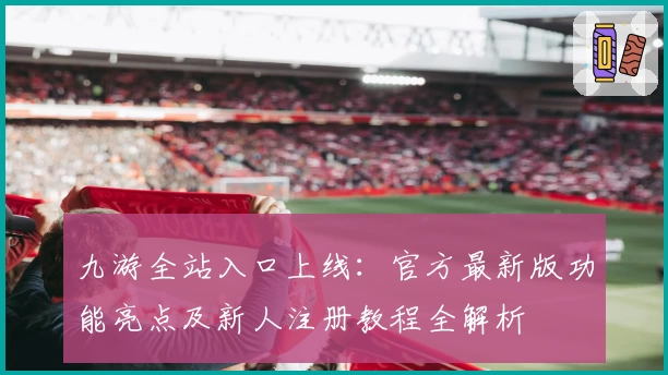 九游全站入口上线：官方最新版功能亮点及新人注册教程全解析