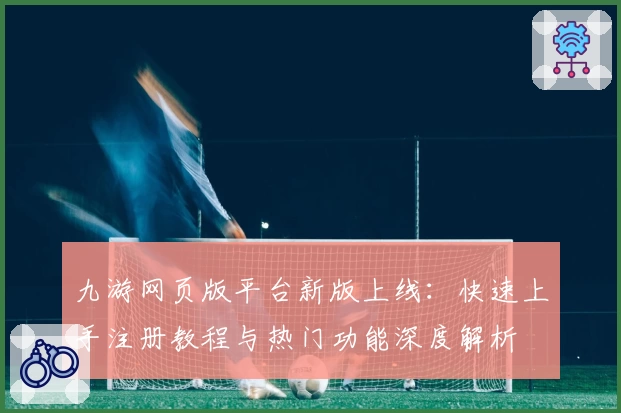九游网页版平台新版上线：快速上手注册教程与热门功能深度解析