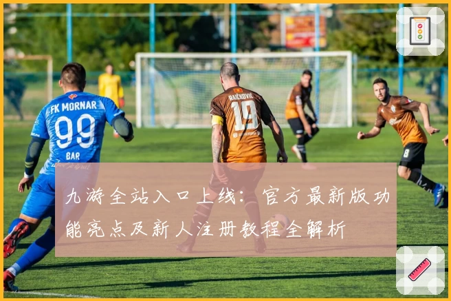 九游全站入口上线:官方最新版功能亮点及新人注册教程全解析
