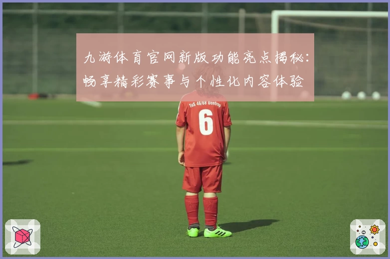 九游体育官网新版功能亮点揭秘：畅享精彩赛事与个性化内容体验