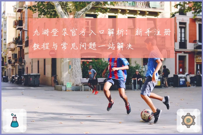 九游登录官方入口解析：新手注册教程与常见问题一站解决