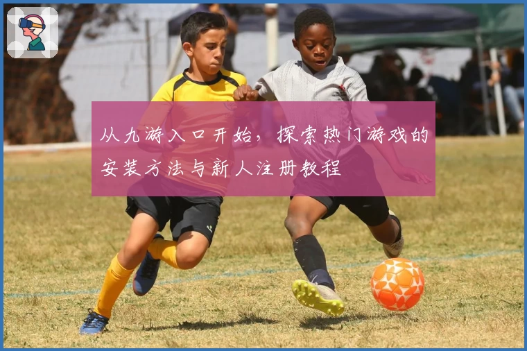 从九游入口开始，探索热门游戏的安装方法与新人注册教程