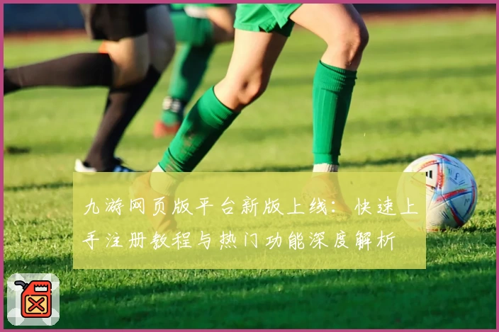 九游网页版平台新版上线：快速上手注册教程与热门功能深度解析