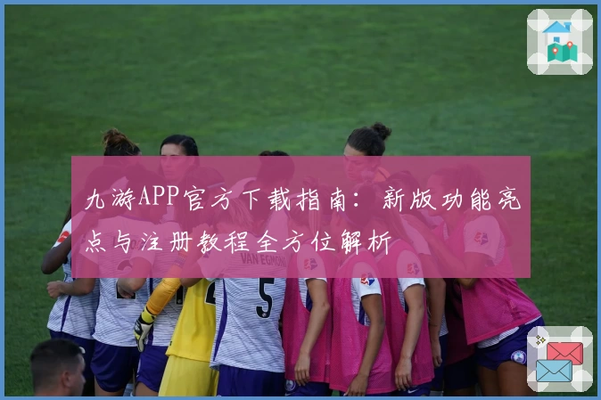 九游APP官方下载指南：新版功能亮点与注册教程全方位解析