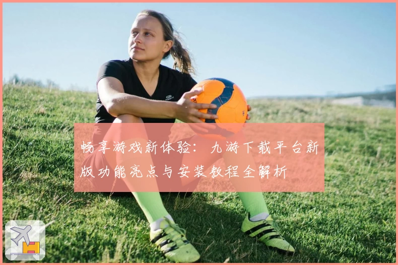 畅享游戏新体验：九游下载平台新版功能亮点与安装教程全解析