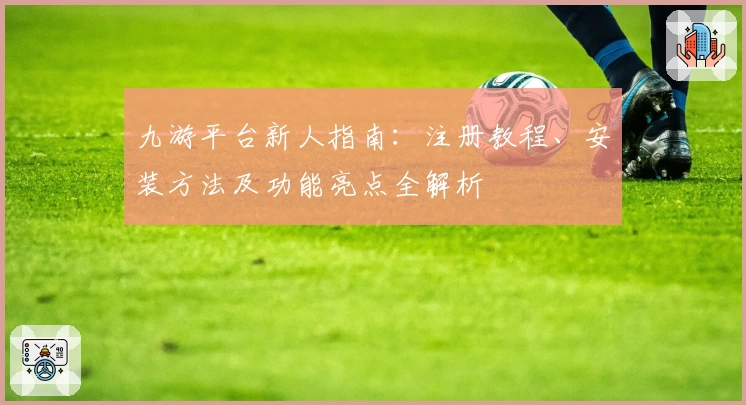 九游平台新人指南：注册教程、安装方法及功能亮点全解析