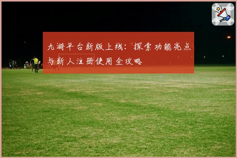 九游平台新版上线：探索功能亮点与新人注册使用全攻略