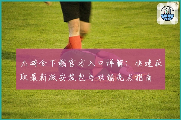 九游会下载官方入口详解：快速获取最新版安装包与功能亮点指南