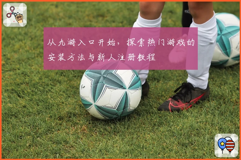 从九游入口开始，探索热门游戏的安装方法与新人注册教程