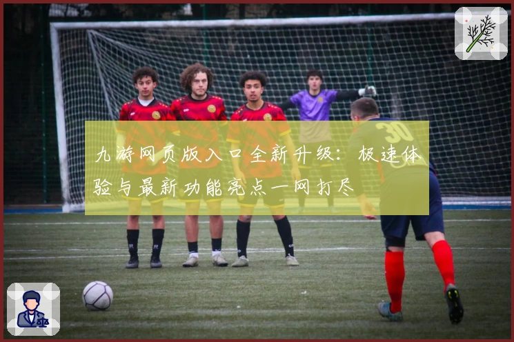 九游网页版入口全新升级：极速体验与最新功能亮点一网打尽