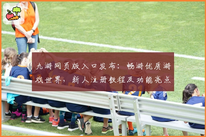 九游网页版入口发布：畅游优质游戏世界，新人注册教程及功能亮点解析