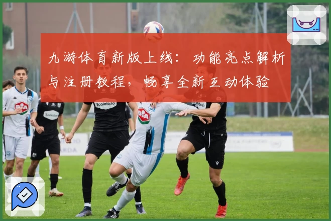 九游体育新版上线:功能亮点解析与注册教程,畅享全新互动体验
