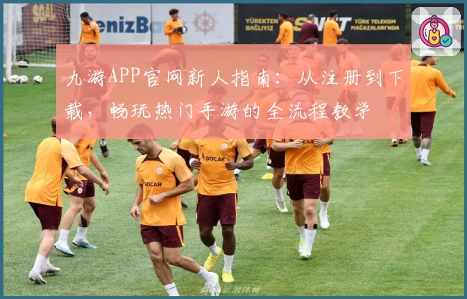九游APP官网新人指南：从注册到下载，畅玩热门手游的全流程教学